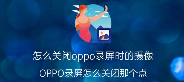 怎么关闭oppo录屏时的摄像 OPPO录屏怎么关闭那个点？